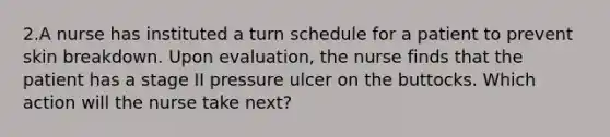 2.A nurse has instituted a turn schedule for a patient to prevent skin breakdown. Upon evaluation, the nurse finds that the patient has a stage II pressure ulcer on the buttocks. Which action will the nurse take next?