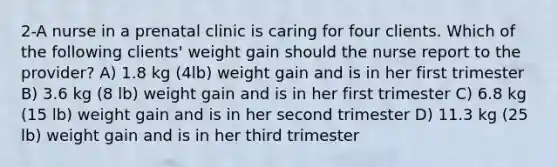 2-A nurse in a prenatal clinic is caring for four clients. Which of the following clients' weight gain should the nurse report to the provider? A) 1.8 kg (4lb) weight gain and is in her first trimester B) 3.6 kg (8 lb) weight gain and is in her first trimester C) 6.8 kg (15 lb) weight gain and is in her second trimester D) 11.3 kg (25 lb) weight gain and is in her third trimester