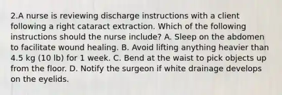 2.A nurse is reviewing discharge instructions with a client following a right cataract extraction. Which of the following instructions should the nurse include? A. Sleep on the abdomen to facilitate wound healing. B. Avoid lifting anything heavier than 4.5 kg (10 lb) for 1 week. C. Bend at the waist to pick objects up from the floor. D. Notify the surgeon if white drainage develops on the eyelids.