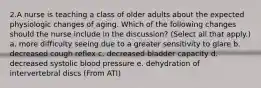 2.A nurse is teaching a class of older adults about the expected physiologic changes of aging. Which of the following changes should the nurse include in the discussion? (Select all that apply.) a. more difficulty seeing due to a greater sensitivity to glare b. decreased cough reflex c. decreased bladder capacity d. decreased systolic blood pressure e. dehydration of intervertebral discs (From ATI)