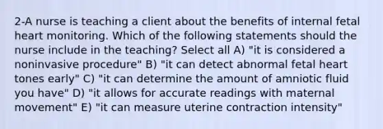 2-A nurse is teaching a client about the benefits of internal fetal heart monitoring. Which of the following statements should the nurse include in the teaching? Select all A) "it is considered a noninvasive procedure" B) "it can detect abnormal fetal heart tones early" C) "it can determine the amount of amniotic fluid you have" D) "it allows for accurate readings with maternal movement" E) "it can measure uterine contraction intensity"