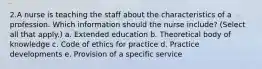 2.A nurse is teaching the staff about the characteristics of a profession. Which information should the nurse include? (Select all that apply.) a. Extended education b. Theoretical body of knowledge c. Code of ethics for practice d. Practice developments e. Provision of a specific service