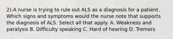 2).A nurse is trying to rule out ALS as a diagnosis for a patient. Which signs and symptoms would the nurse note that supports the diagnosis of ALS. Select all that apply. A. Weakness and paralysis B. Difficulty speaking C. Hard of hearing D. Tremors