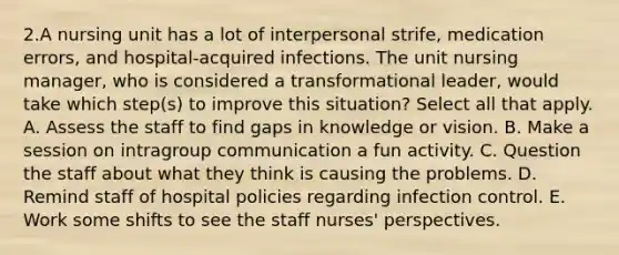 2.A nursing unit has a lot of interpersonal strife, medication errors, and hospital-acquired infections. The unit nursing manager, who is considered a transformational leader, would take which step(s) to improve this situation? Select all that apply. A. Assess the staff to find gaps in knowledge or vision. B. Make a session on intragroup communication a fun activity. C. Question the staff about what they think is causing the problems. D. Remind staff of hospital policies regarding infection control. E. Work some shifts to see the staff nurses' perspectives.