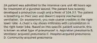 2A patient was admitted to the intensive care unit 48 hours ago for treatment of a gunshot wound. The patient has recently developed a productive cough and a fever of 104.3 F. The patient is breathing on their own and doesn't require mechanical ventilation. On assessment, you note coarse crackles in the right lower lobe. A chest x-ray shows infiltrates with consolidation in the right lower lobe. Based on this specific patient scenario, this is known as what type of pneumonia? A. Aspiration pneumonia B. Ventilator acquired pneumonia C. Hospital-acquired pneumonia D. Community-acquired pneumonia