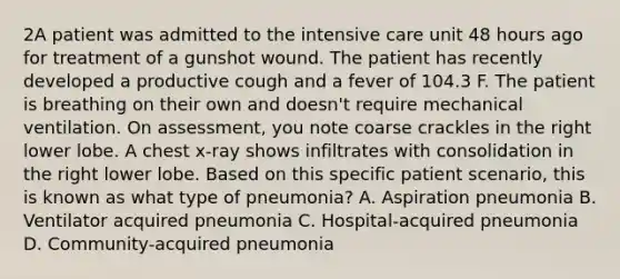 2A patient was admitted to the intensive care unit 48 hours ago for treatment of a gunshot wound. The patient has recently developed a productive cough and a fever of 104.3 F. The patient is breathing on their own and doesn't require mechanical ventilation. On assessment, you note coarse crackles in the right lower lobe. A chest x-ray shows infiltrates with consolidation in the right lower lobe. Based on this specific patient scenario, this is known as what type of pneumonia? A. Aspiration pneumonia B. Ventilator acquired pneumonia C. Hospital-acquired pneumonia D. Community-acquired pneumonia