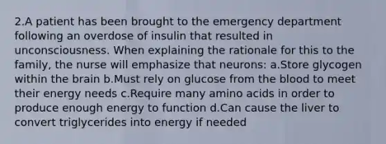 2.A patient has been brought to the emergency department following an overdose of insulin that resulted in unconsciousness. When explaining the rationale for this to the family, the nurse will emphasize that neurons: a.Store glycogen within the brain b.Must rely on glucose from the blood to meet their energy needs c.Require many amino acids in order to produce enough energy to function d.Can cause the liver to convert triglycerides into energy if needed