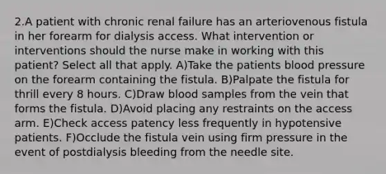 2.A patient with chronic renal failure has an arteriovenous fistula in her forearm for dialysis access. What intervention or interventions should the nurse make in working with this patient? Select all that apply. A)Take the patients blood pressure on the forearm containing the fistula. B)Palpate the fistula for thrill every 8 hours. C)Draw blood samples from the vein that forms the fistula. D)Avoid placing any restraints on the access arm. E)Check access patency less frequently in hypotensive patients. F)Occlude the fistula vein using firm pressure in the event of postdialysis bleeding from the needle site.