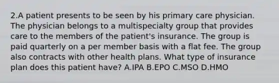 2.A patient presents to be seen by his primary care physician. The physician belongs to a multispecialty group that provides care to the members of the patient's insurance. The group is paid quarterly on a per member basis with a flat fee. The group also contracts with other health plans. What type of insurance plan does this patient have? A.IPA B.EPO C.MSO D.HMO