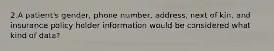 2.A patient's gender, phone number, address, next of kin, and insurance policy holder information would be considered what kind of data?