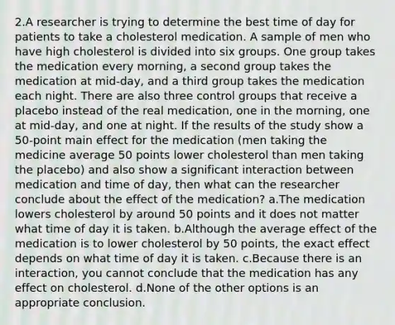 2.A researcher is trying to determine the best time of day for patients to take a cholesterol medication. A sample of men who have high cholesterol is divided into six groups. One group takes the medication every morning, a second group takes the medication at mid-day, and a third group takes the medication each night. There are also three control groups that receive a placebo instead of the real medication, one in the morning, one at mid-day, and one at night. If the results of the study show a 50-point main effect for the medication (men taking the medicine average 50 points lower cholesterol than men taking the placebo) and also show a significant interaction between medication and time of day, then what can the researcher conclude about the effect of the medication? a.The medication lowers cholesterol by around 50 points and it does not matter what time of day it is taken. b.Although the average effect of the medication is to lower cholesterol by 50 points, the exact effect depends on what time of day it is taken. c.Because there is an interaction, you cannot conclude that the medication has any effect on cholesterol. d.None of the other options is an appropriate conclusion.