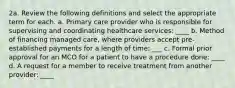 2a. Review the following definitions and select the appropriate term for each. a. Primary care provider who is responsible for supervising and coordinating healthcare services: ____ b. Method of financing managed care, where providers accept pre-established payments for a length of time: ___ c. Formal prior approval for an MCO for a patient to have a procedure done: ____ d. A request for a member to receive treatment from another provider: ____