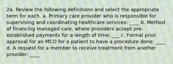 2a. Review the following definitions and select the appropriate term for each. a. Primary care provider who is responsible for supervising and coordinating healthcare services: ____ b. Method of financing managed care, where providers accept pre-established payments for a length of time: ___ c. Formal prior approval for an MCO for a patient to have a procedure done: ____ d. A request for a member to receive treatment from another provider: ____