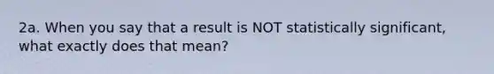 2a. When you say that a result is NOT statistically significant, what exactly does that mean?