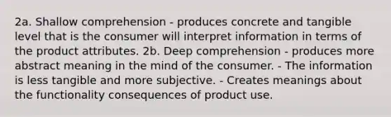 2a. Shallow comprehension - produces concrete and tangible level that is the consumer will interpret information in terms of the product attributes. 2b. Deep comprehension - produces more abstract meaning in the mind of the consumer. - The information is less tangible and more subjective. - Creates meanings about the functionality consequences of product use.