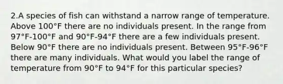 2.A species of fish can withstand a narrow range of temperature. Above 100°F there are no individuals present. In the range from 97°F-100°F and 90°F-94°F there are a few individuals present. Below 90°F there are no individuals present. Between 95°F-96°F there are many individuals. What would you label the range of temperature from 90°F to 94°F for this particular species?