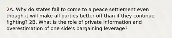 2A. Why do states fail to come to a peace settlement even though it will make all parties better off than if they continue fighting? 2B. What is the role of private information and overestimation of one side's bargaining leverage?