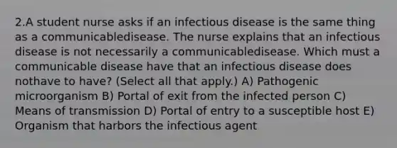 2.A student nurse asks if an infectious disease is the same thing as a communicabledisease. The nurse explains that an infectious disease is not necessarily a communicabledisease. Which must a communicable disease have that an infectious disease does nothave to have? (Select all that apply.) A) Pathogenic microorganism B) Portal of exit from the infected person C) Means of transmission D) Portal of entry to a susceptible host E) Organism that harbors the infectious agent