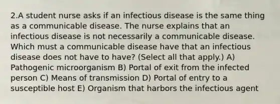 2.A student nurse asks if an infectious disease is the same thing as a communicable disease. The nurse explains that an infectious disease is not necessarily a communicable disease. Which must a communicable disease have that an infectious disease does not have to have? (Select all that apply.) A) Pathogenic microorganism B) Portal of exit from the infected person C) Means of transmission D) Portal of entry to a susceptible host E) Organism that harbors the infectious agent