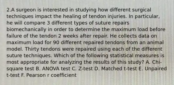 2.A surgeon is interested in studying how different surgical techniques impact the healing of tendon injuries. In particular, he will compare 3 different types of suture repairs biomechanically in order to determine the maximum load before failure of the tendon 2 weeks after repair. He collects data on maximum load for 90 different repaired tendons from an animal model. Thirty tendons were repaired using each of the different suture techniques. Which of the following statistical measures is most appropriate for analyzing the results of this study? A. Chi-square test B. ANOVA test C. Z-test D. Matched t-test E. Unpaired t-test F. Pearson r coefficient