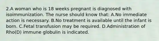 2.A woman who is 18 weeks pregnant is diagnosed with isoimmunization. The nurse should know that: A.No immediate action is necessary. B.No treatment is available until the infant is born. C.Fetal transfusion may be required. D.Administration of Rho(D) immune globulin is indicated.