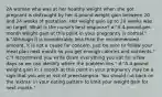 2A woman who was at her healthy weight when she got pregnant is distraught by her 4-pound weight gain between 20 and 24 weeks of gestation. Her weight gain up to 20 weeks was on target. What is the nurse's best response? a."A 4-pound-per-month weight gain at this point in your pregnancy is normal." b."Although it is considerably less than the recommended amount, it is not a cause for concern. Just be sure to follow your meal plan next month so you get enough calories and nutrients." c."I recommend you write down everything you eat for a few days so we can identify where the problem lies." d."A 4-pound weight gain in 1 month at this point in your pregnancy may be a sign that you are at risk of preeclampsia. You should cut back on the 'extras' in your eating pattern to limit your weight gain for next month."