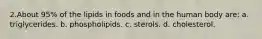 2.About 95% of the lipids in foods and in the human body are: a. triglycerides. b. phospholipids. c. sterols. d. cholesterol.