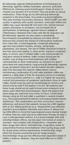 β2-Adrenergic agonists Methylxanthines Anticholinergics β-Adrenergic agonists (SABAs) Examples: albuterol, pirbuterol Effective for relieving acute bronchospasm Onset of action in minutes and duration of 4 to 8 hours They are known as rescue medications. These drugs act by stimulating β-adrenergic receptors in the bronchioles, thus producing bronchodilation. They also increase mucociliary clearance. DRUG ALERT: Use with caution in patients with cardiac disorders, since both SABAs and LABAs may cause elevated BP and heart rate, central nervous system stimulation or excitation, and increased risk of dysrhythmias. β-Adrenergic agonists Prevent release of inflammatory mediators from mast cells Not for long-term use β2-Adrenergic agonists are also useful in preventing bronchospasm precipitated by exercise and other stimuli because they prevent the release of inflammatory mediators from mast cells. If used frequently, inhaled β2-adrenergic agonists may produce tremors, anxiety, tachycardia, palpitations, and nausea. The use of SABAs should be limited to less than two times weekly. In other words, regularly scheduled, daily, or chronic use of inhaled SABA is not recommended for long-term control of asthma. SABA inhalers should last for months. Use of long-term bronchodilators with inhaled corticosteroids or other medications can achieve this goal if prescribed and used properly. Long-acting β2-Adrenergic Agonist Drugs Salmeterol (Serevent) and formoterol (Foradil) Added to daily ICSs Decrease the need for SABAs Never used as monotherapy Combination ICS and LABA available LABAs are added to a daily dose of ICSs for long-term control of moderate to severe persistent asthma (i.e., step 3 or higher for long-term control) and prevention of symptoms, particularly those at night. LABAs should never be used as monotherapy for asthma and should only be used if the patient is on ICS. Tell patients that these drugs should not be used to treat acute symptoms or to obtain quick relief from bronchospasm. Teach the patient that these drugs are used only once every 12 hours. Combination therapy using an ICS and LABA is available in several inhalers (e.g., fluticasone/salmeterol [Advair] and budesonide/formoterol (Symbicort). The combinations are more convenient, improve adherence, and ensure that patients receive the LABA together with an ICS. Methylxanthines (e.g., theophylline) Less effective long-term bronchodilator Alleviates early phase of attacks but has little effect on bronchial hyperresponsiveness Narrow margin of safety They are used only as an alternative therapy for step 2 care in mild persistent asthma. It is a bronchodilator with mild antiinflammatory effects, but the exact mechanism of action is unknown. main problem with theophylline= interaction with other drugs/ side effects. Anticholinergic drugs Block action of acetylcholine Promote bronchodilation Short-acting drugs used for severe acute asthma exacerbation Anticholinergic drugs affect the muscles around the bronchi (large airways). Anticholinergic drugs are less effective than equivalent doses of SABAs in asthma. However, they are more effective in COPD patients.