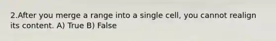 2.After you merge a range into a single cell, you cannot realign its content. A) True B) False