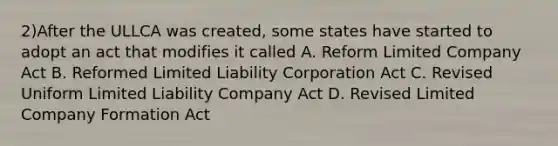 2)After the ULLCA was created, some states have started to adopt an act that modifies it called A. Reform Limited Company Act B. Reformed Limited Liability Corporation Act C. Revised Uniform Limited Liability Company Act D. Revised Limited Company Formation Act