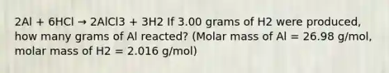 2Al + 6HCl → 2AlCl3 + 3H2 If 3.00 grams of H2 were produced, how many grams of Al reacted? (Molar mass of Al = 26.98 g/mol, molar mass of H2 = 2.016 g/mol)