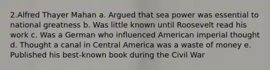 2.Alfred Thayer Mahan a. Argued that sea power was essential to national greatness b. Was little known until Roosevelt read his work c. Was a German who influenced American imperial thought d. Thought a canal in Central America was a waste of money e. Published his best-known book during the Civil War