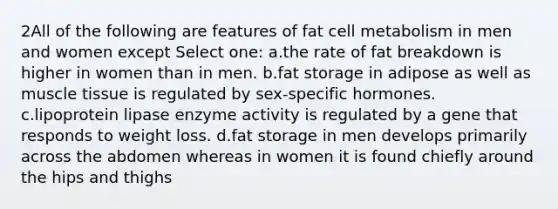 2All of the following are features of fat cell metabolism in men and women except Select one: a.the rate of fat breakdown is higher in women than in men. b.fat storage in adipose as well as muscle tissue is regulated by sex-specific hormones. c.lipoprotein lipase enzyme activity is regulated by a gene that responds to weight loss. d.fat storage in men develops primarily across the abdomen whereas in women it is found chiefly around the hips and thighs