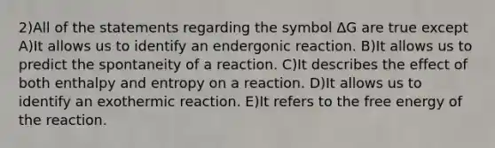 2)All of the statements regarding the symbol ΔG are true except A)It allows us to identify an endergonic reaction. B)It allows us to predict the spontaneity of a reaction. C)It describes the effect of both enthalpy and entropy on a reaction. D)It allows us to identify an exothermic reaction. E)It refers to the free energy of the reaction.