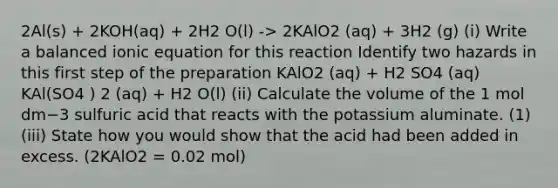 2Al(s) + 2KOH(aq) + 2H2 O(l) -> 2KAlO2 (aq) + 3H2 (g) (i) Write a balanced ionic equation for this reaction Identify two hazards in this first step of the preparation KAlO2 (aq) + H2 SO4 (aq) KAl(SO4 ) 2 (aq) + H2 O(l) (ii) Calculate the volume of the 1 mol dm−3 sulfuric acid that reacts with the potassium aluminate. (1) (iii) State how you would show that the acid had been added in excess. (2KAlO2 = 0.02 mol)