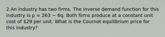 2.An industry has two firms. The inverse demand function for this industry is p = 263 − 6q. Both firms produce at a constant unit cost of 29 per unit. What is the Cournot equilibrium price for this industry?