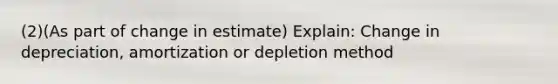 (2)(As part of change in estimate) Explain: Change in depreciation, amortization or depletion method