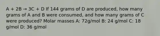 A + 2B → 3C + D If 144 grams of D are produced, how many grams of A and B were consumed, and how many grams of C were produced? Molar masses A: 72g/mol B: 24 g/mol C: 18 g/mol D: 36 g/mol