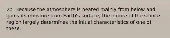 2b. Because the atmosphere is heated mainly from below and gains its moisture from Earth's surface, the nature of the source region largely determines the initial characteristics of one of these.