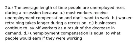 2b.) The average length of time people are unemployed rises during a recession because a.) most workers receive unemployment compensation and don't want to work. b.) worker retraining takes longer during a recession. c.) businesses continue to lay off workers as a result of the decrease in demand. d.) unemployment compensation is equal to what people would earn if they were working