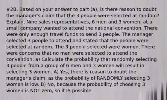 #2B. Based on your answer to part (a), is there reason to doubt the manager's claim that the 3 people were selected at random? Explain. Nine sales representatives, 6 men and 3 women, at a small company wanted to attend the national convention. There were only enough travel funds to send 3 people. The manager selected 3 people to attend and stated that the people were selected at random. The 3 people selected were women. There were concerns that no men were selected to attend the convention. a) Calculate the probability that randomly selecting 3 people from a group of 6 men and 3 women will result in selecting 3 women. A) Yes, there is reason to doubt the manager's claim, as the probability of RANDOMLY selecting 3 women is low. B) No, because the probability of choosing 3 women is NOT zero, so it IS possible.