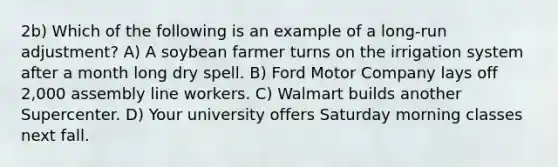 2b) Which of the following is an example of a long-run adjustment? A) A soybean farmer turns on the irrigation system after a month long dry spell. B) Ford Motor Company lays off 2,000 assembly line workers. C) Walmart builds another Supercenter. D) Your university offers Saturday morning classes next fall.