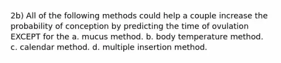 2b) All of the following methods could help a couple increase the probability of conception by predicting the time of ovulation EXCEPT for the a. mucus method. b. body temperature method. c. calendar method. d. multiple insertion method.