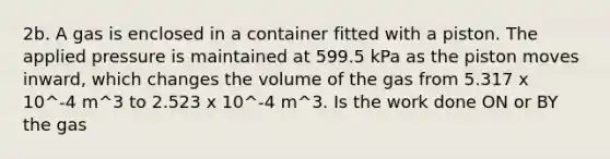 2b. A gas is enclosed in a container fitted with a piston. The applied pressure is maintained at 599.5 kPa as the piston moves inward, which changes the volume of the gas from 5.317 x 10^-4 m^3 to 2.523 x 10^-4 m^3. Is the work done ON or BY the gas