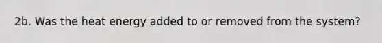 2b. Was the heat energy added to or removed from the system?