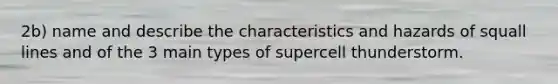 2b) name and describe the characteristics and hazards of squall lines and of the 3 main types of supercell thunderstorm.