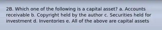 2B. Which one of the following is a capital asset? a. Accounts receivable b. Copyright held by the author c. Securities held for investment d. Inventories e. All of the above are capital assets