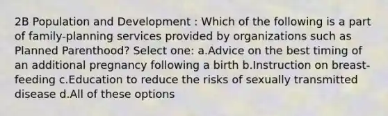 2B Population and Development : Which of the following is a part of family-planning services provided by organizations such as Planned Parenthood? Select one: a.Advice on the best timing of an additional pregnancy following a birth b.Instruction on breast-feeding c.Education to reduce the risks of sexually transmitted disease d.All of these options