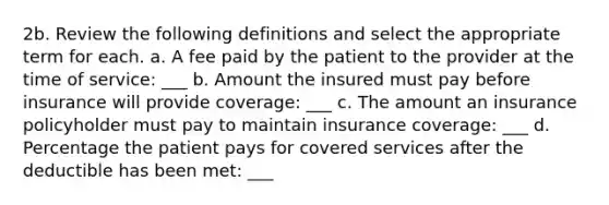 2b. Review the following definitions and select the appropriate term for each. a. A fee paid by the patient to the provider at the time of service: ___ b. Amount the insured must pay before insurance will provide coverage: ___ c. The amount an insurance policyholder must pay to maintain insurance coverage: ___ d. Percentage the patient pays for covered services after the deductible has been met: ___