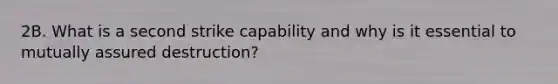 2B. What is a second strike capability and why is it essential to mutually assured destruction?